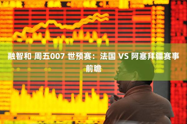 融智和 周五007 世预赛：法国 VS 阿塞拜疆赛事前瞻
