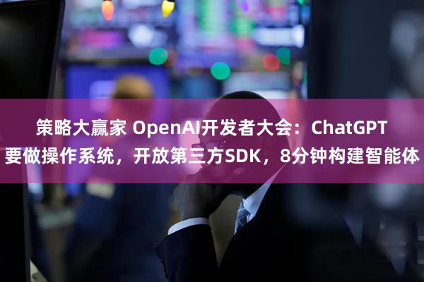 策略大赢家 OpenAI开发者大会：ChatGPT要做操作系统，开放第三方SDK，8分钟构建智能体