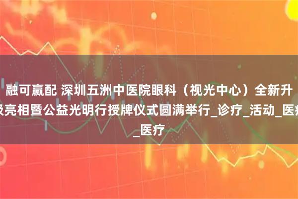 融可赢配 深圳五洲中医院眼科（视光中心）全新升级亮相暨公益光明行授牌仪式圆满举行_诊疗_活动_医疗