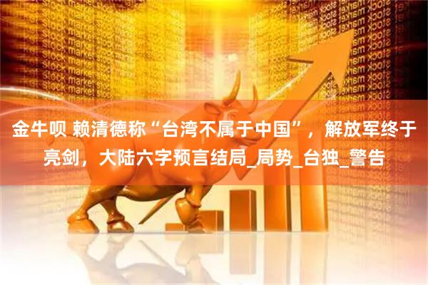 金牛呗 赖清德称“台湾不属于中国”，解放军终于亮剑，大陆六字预言结局_局势_台独_警告