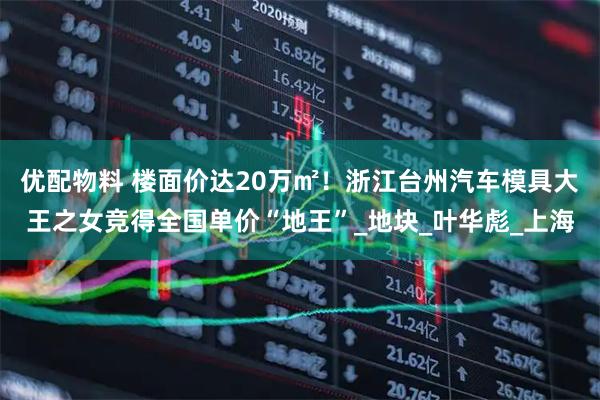 优配物料 楼面价达20万㎡！浙江台州汽车模具大王之女竞得全国单价“地王”_地块_叶华彪_上海