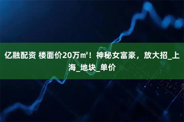 亿融配资 楼面价20万㎡！神秘女富豪，放大招_上海_地块_单价