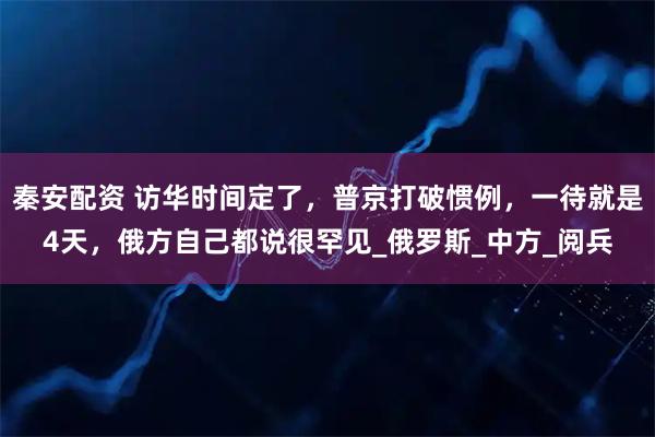 秦安配资 访华时间定了，普京打破惯例，一待就是4天，俄方自己都说很罕见_俄罗斯_中方_阅兵