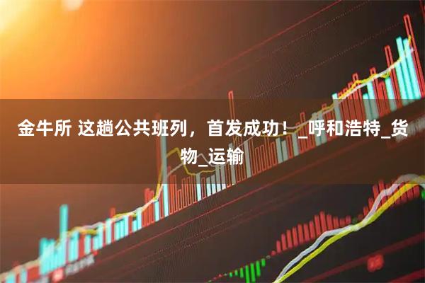 金牛所 这趟公共班列，首发成功！_呼和浩特_货物_运输