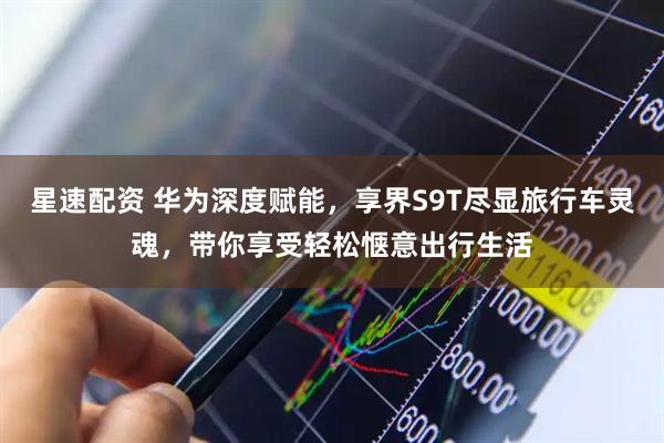 星速配资 华为深度赋能，享界S9T尽显旅行车灵魂，带你享受轻松惬意出行生活