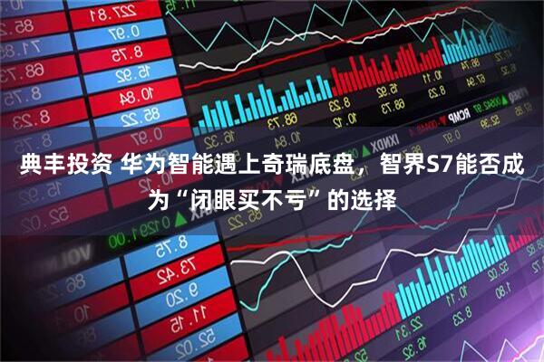 典丰投资 华为智能遇上奇瑞底盘，智界S7能否成为“闭眼买不亏”的选择