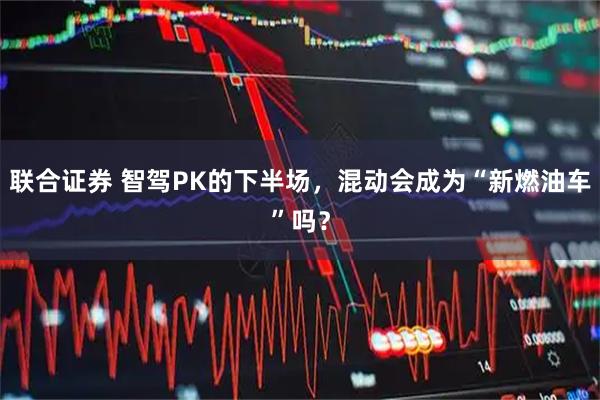 联合证券 智驾PK的下半场，混动会成为“新燃油车”吗？