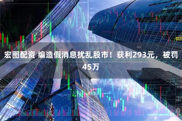 宏图配资 编造假消息扰乱股市！获利293元，被罚45万