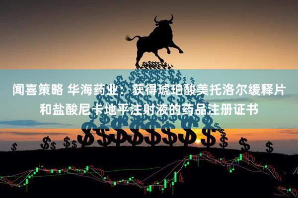 闻喜策略 华海药业：获得琥珀酸美托洛尔缓释片和盐酸尼卡地平注射液的药品注册证书