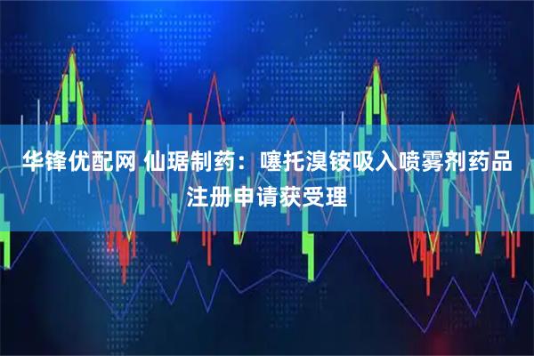 华锋优配网 仙琚制药:噻托溴铵吸入喷雾剂药品注册申请获受理