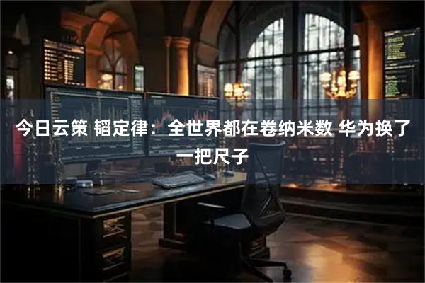 今日云策 韬定律：全世界都在卷纳米数 华为换了一把尺子