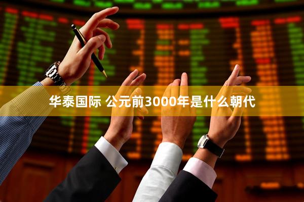 华泰国际 公元前3000年是什么朝代
