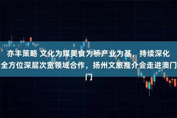 亦丰策略 文化为媒美食为桥产业为基，持续深化全方位深层次宽领域合作，扬州文旅推介会走进澳门