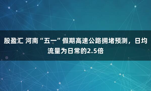股盈汇 河南“五一”假期高速公路拥堵预测，日均流量为日常的2.5倍