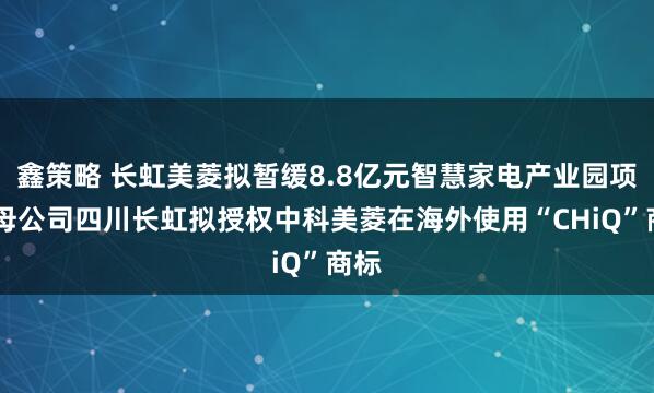 鑫策略 长虹美菱拟暂缓8.8亿元智慧家电产业园项目 母公司四川长虹拟授权中科美菱在海外使用“CHiQ”商标
