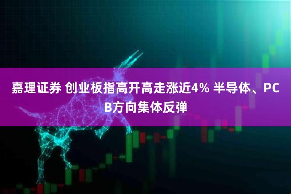 嘉理证券 创业板指高开高走涨近4% 半导体、PCB方向集体反弹