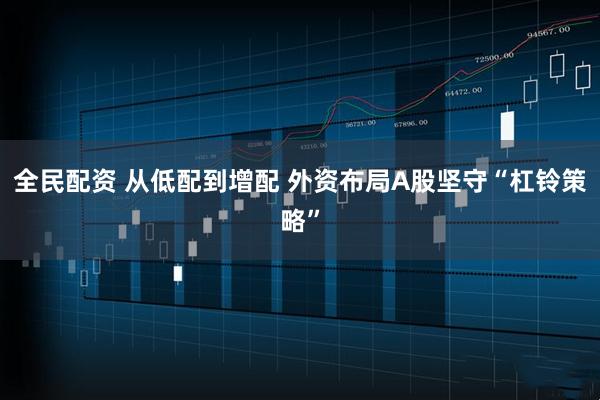 全民配资 从低配到增配 外资布局A股坚守“杠铃策略”