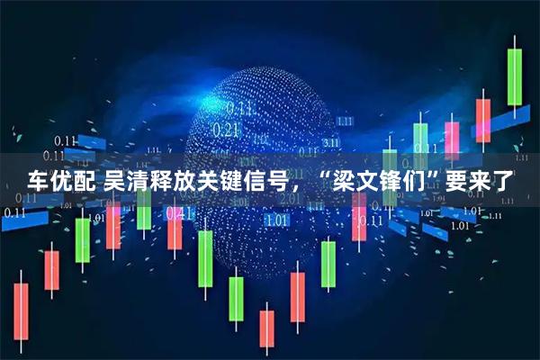 车优配 吴清释放关键信号，“梁文锋们”要来了