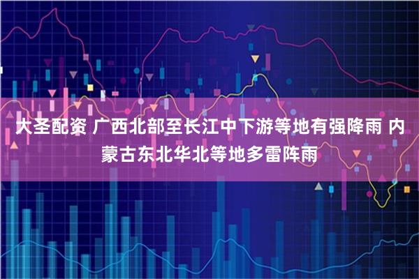 大圣配资 广西北部至长江中下游等地有强降雨 内蒙古东北华北等地多雷阵雨