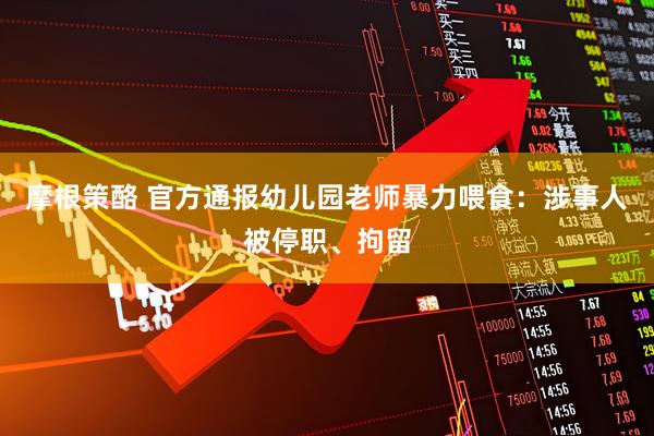 摩根策酪 官方通报幼儿园老师暴力喂食：涉事人被停职、拘留