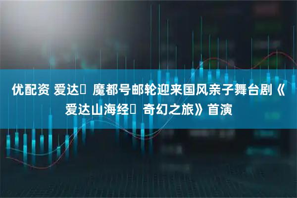 优配资 爱达・魔都号邮轮迎来国风亲子舞台剧《爱达山海经・奇幻之旅》首演