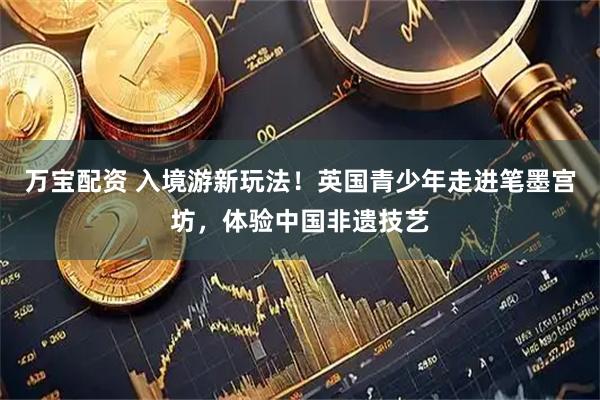 万宝配资 入境游新玩法!英国青少年走进笔墨宫坊,体验中国非遗技艺