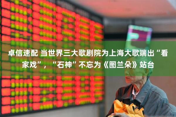 卓信速配 当世界三大歌剧院为上海大歌端出“看家戏”，“石神”不忘为《图兰朵》站台
