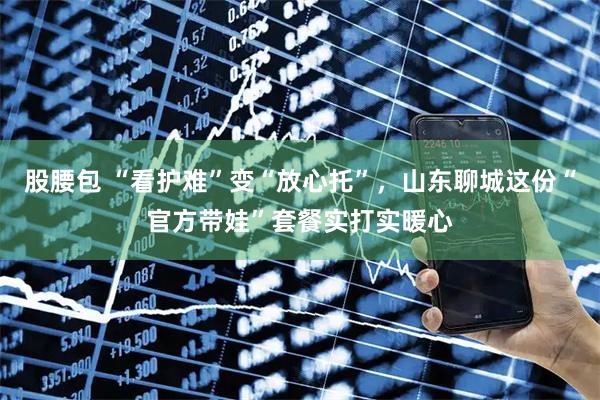 股腰包 “看护难”变“放心托”,山东聊城这份“官方带娃”套餐实打实暖心