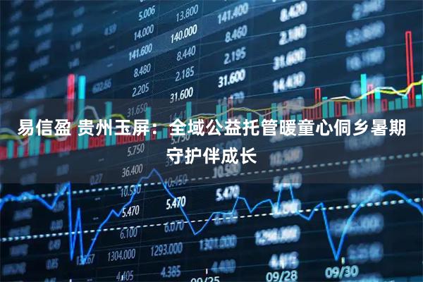 易信盈 贵州玉屏：全域公益托管暖童心侗乡暑期守护伴成长